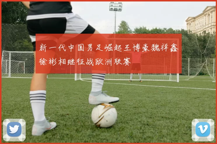 新一代中国男足崛起王博豪魏祥鑫徐彬相继征战欧洲联赛