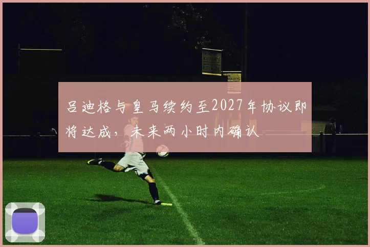 吕迪格与皇马续约至2027年协议即将达成，未来两小时内确认