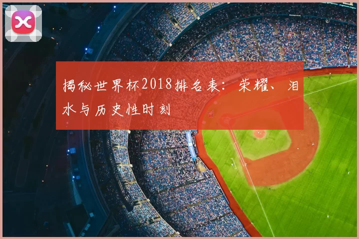 揭秘世界杯2018排名表:荣耀、泪水与历史性时刻