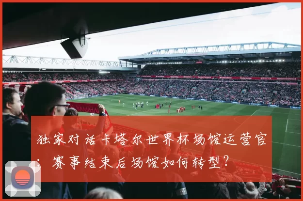 独家对话卡塔尔世界杯场馆运营官:赛事结束后场馆如何转型?