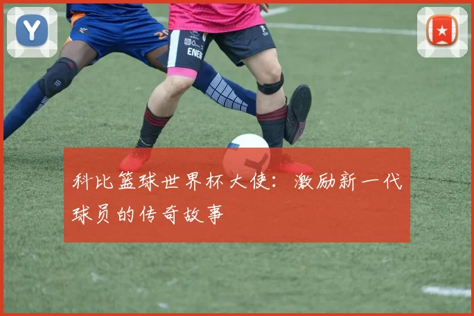 科比篮球世界杯大使:激励新一代球员的传奇故事