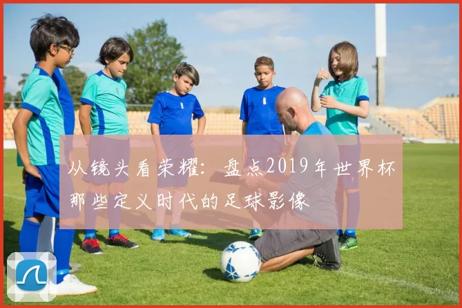 从镜头看荣耀:盘点2019年世界杯那些定义时代的足球影像