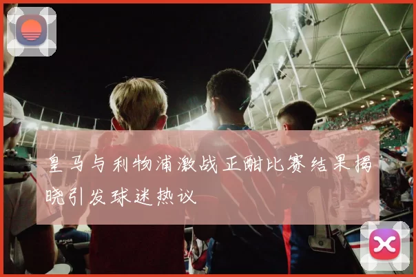 皇马与利物浦激战正酣比赛结果揭晓引发球迷热议