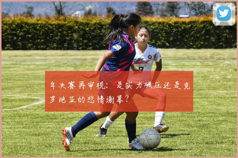 年决赛再审视:是实力碾压还是克罗地亚的悲情谢幕?