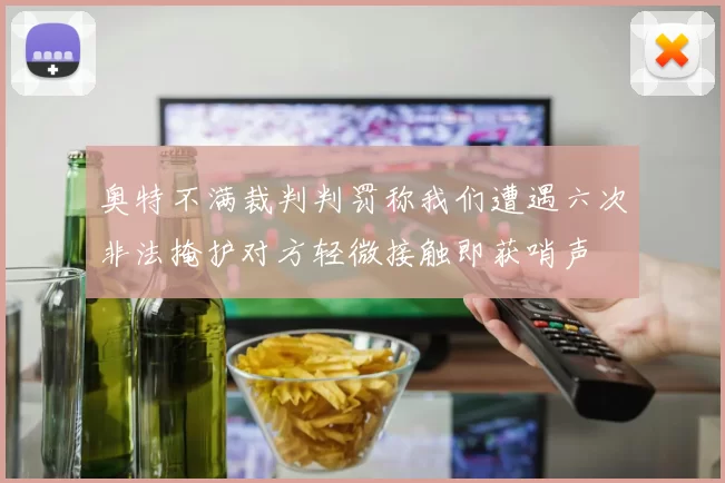 奥特不满裁判判罚称我们遭遇六次非法掩护对方轻微接触即获哨声