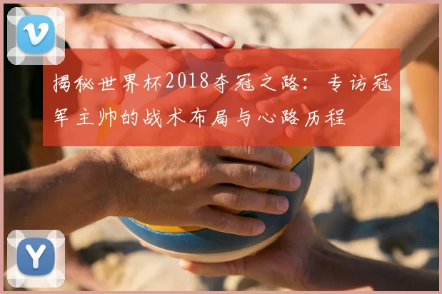 揭秘世界杯2018夺冠之路:专访冠军主帅的战术布局与心路历程