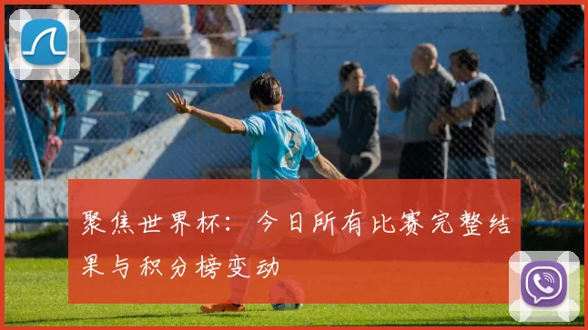聚焦世界杯:今日所有比赛完整结果与积分榜变动