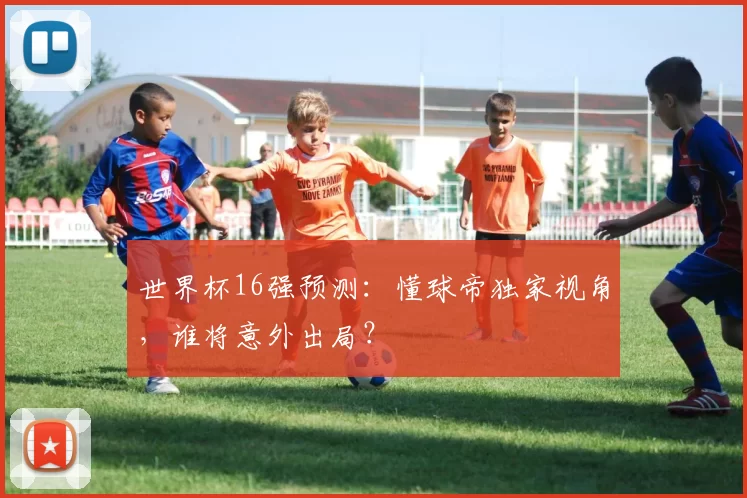 世界杯16强预测:懂球帝独家视角,谁将意外出局?