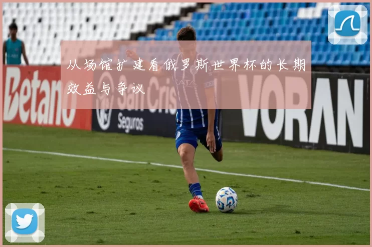从场馆扩建看俄罗斯世界杯的长期效益与争议