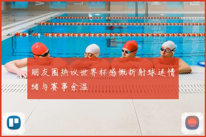 朋友圈热议世界杯感慨折射球迷情绪与赛事余温