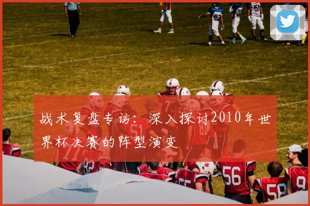战术复盘专访：深入探讨2010年世界杯决赛的阵型演变